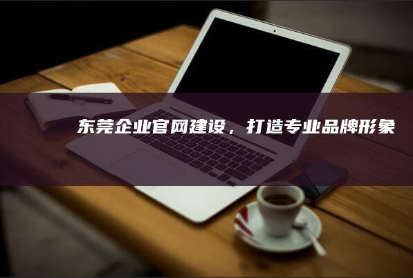 东莞企业官网建设，打造专业品牌形象